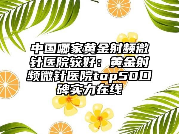 中国哪家黄金射频微针医院较好：黄金射频微针医院top50口碑实力在线