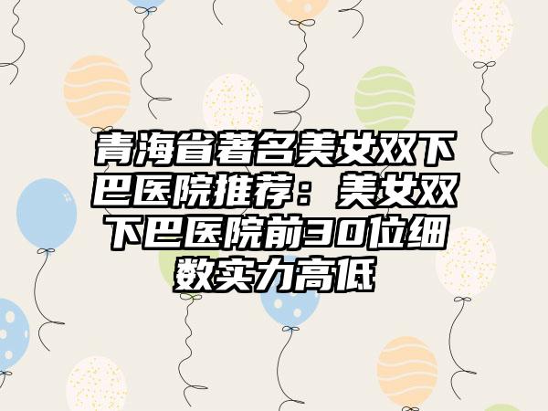 青海省著名美女双下巴医院推荐：美女双下巴医院前30位细数实力高低