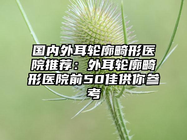 国内外耳轮廓畸形医院推荐：外耳轮廓畸形医院前50佳供你参考