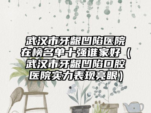 武汉市牙龈凹陷医院在榜名单十强谁家好（武汉市牙龈凹陷口腔医院实力表现亮眼）