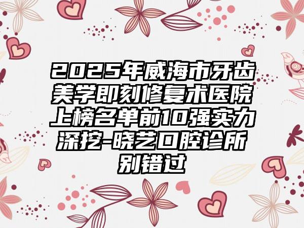 2025年威海市牙齿美学即刻修复术医院上榜名单前10强实力深挖-晓艺口腔诊所别错过