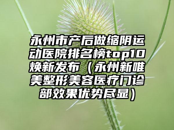 永州市产后做缩阴运动医院排名榜top10焕新发布（永州新唯美整形美容医疗门诊部效果优势尽显）