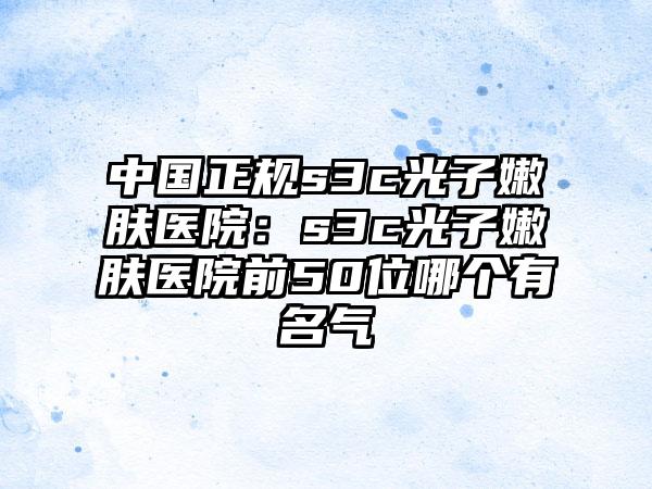 中国正规s3c光子嫩肤医院：s3c光子嫩肤医院前50位哪个有名气