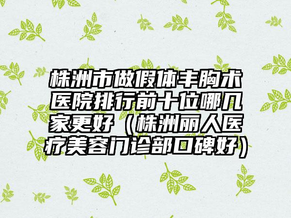 株洲市做假体丰胸术医院排行前十位哪几家更好（株洲丽人医疗美容门诊部口碑好）
