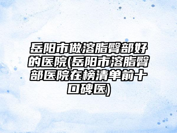 岳阳市做溶脂臀部好的医院(岳阳市溶脂臀部医院在榜清单前十口碑医)