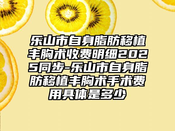 乐山市自身脂肪移植丰胸术收费明细2025同步-乐山市自身脂肪移植丰胸术手术费用具体是多少