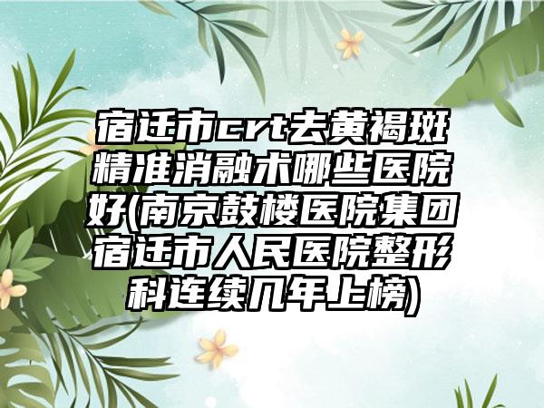 宿迁市crt去黄褐斑精准消融术哪些医院好(南京鼓楼医院集团宿迁市人民医院整形科连续几年上榜)