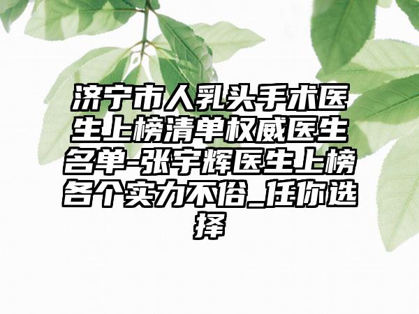 济宁市人乳头手术医生上榜清单权威医生名单-张宇辉医生上榜各个实力不俗_任你选择