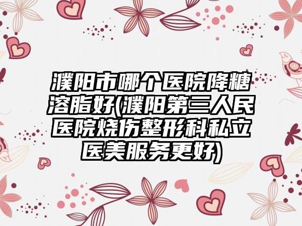 濮阳市哪个医院降糖溶脂好(濮阳第三人民医院烧伤整形科私立医美服务更好)