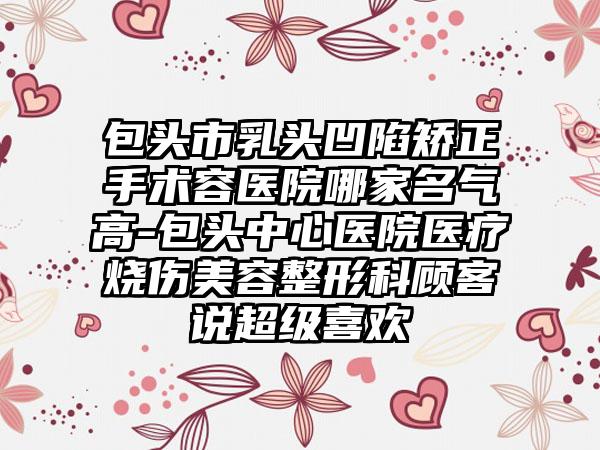 包头市乳头凹陷矫正手术容医院哪家名气高-包头中心医院医疗烧伤美容整形科顾客说超级喜欢