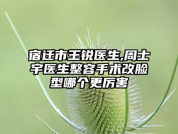 宿迁市王锐医生,周士宇医生整容手术改脸型哪个更厉害