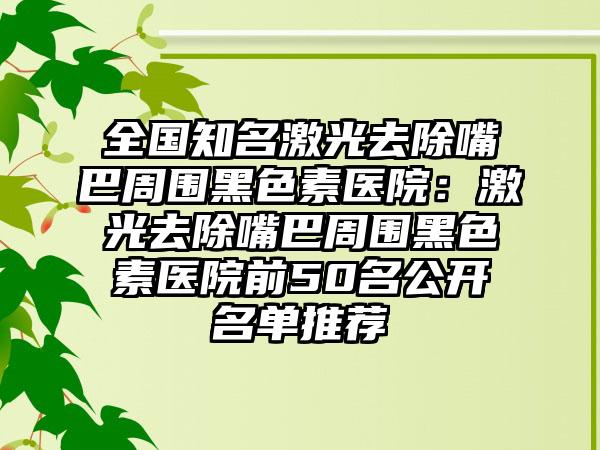 全国知名激光去除嘴巴周围黑色素医院：激光去除嘴巴周围黑色素医院前50名公开名单推荐