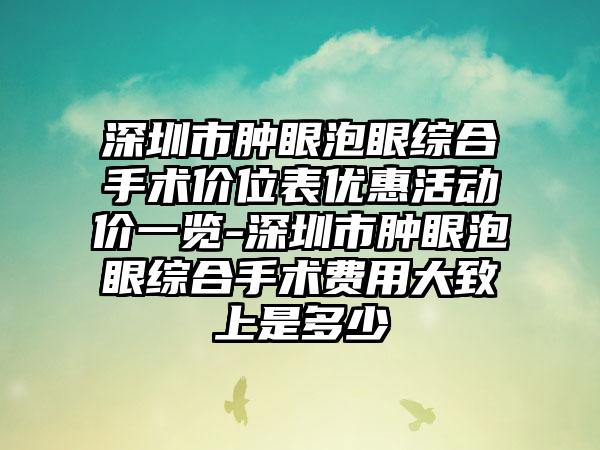 深圳市肿眼泡眼综合手术价位表优惠活动价一览-深圳市肿眼泡眼综合手术费用大致上是多少