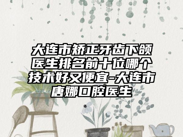 大连市矫正牙齿下颌医生排名前十位哪个技术好又便宜-大连市唐娜口腔医生
