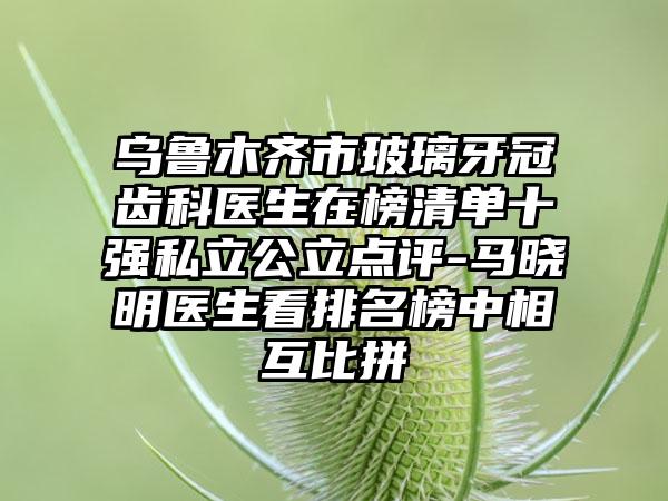 乌鲁木齐市玻璃牙冠齿科医生在榜清单十强私立公立点评-马晓明医生看排名榜中相互比拼