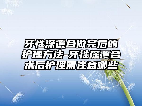 牙性深覆合做完后的护理方法-牙性深覆合术后护理需注意哪些