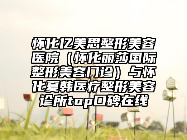 怀化亿美思整形美容医院（怀化丽莎国际整形美容门诊）与怀化夏韩医疗整形美容诊所top口碑在线