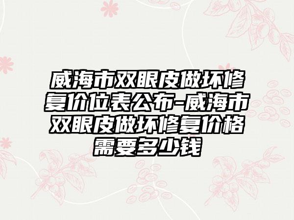 威海市双眼皮做坏修复价位表公布-威海市双眼皮做坏修复价格需要多少钱