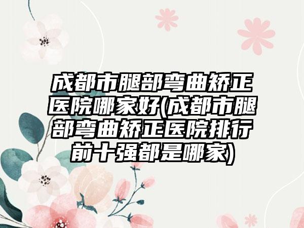 成都市腿部弯曲矫正医院哪家好(成都市腿部弯曲矫正医院排行前十强都是哪家)