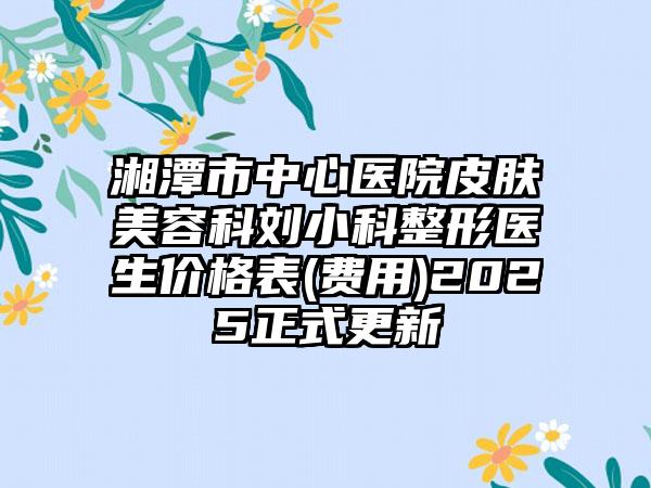 湘潭市中心医院皮肤美容科刘小科整形医生价格表(费用)2025正式更新