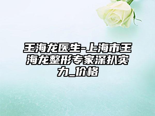 王海龙医生-上海市王海龙整形专家深扒实力_价格