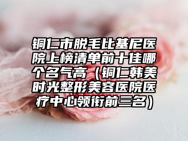 铜仁市脱毛比基尼医院上榜清单前十佳哪个名气高（铜仁韩美时光整形美容医院医疗中心领衔前三名）
