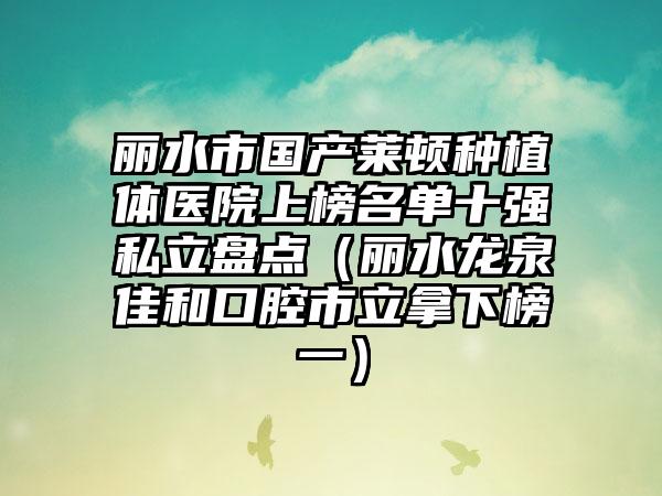 丽水市国产莱顿种植体医院上榜名单十强私立盘点（丽水龙泉佳和口腔市立拿下榜一）