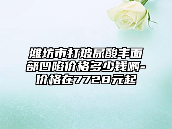 潍坊市打玻尿酸丰面部凹陷价格多少钱啊-价格在7728元起