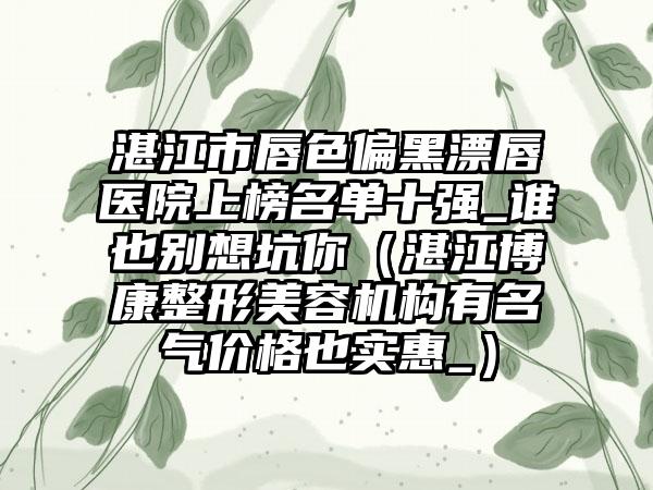 湛江市唇色偏黑漂唇医院上榜名单十强_谁也别想坑你（湛江博康整形美容机构有名气价格也实惠_）
