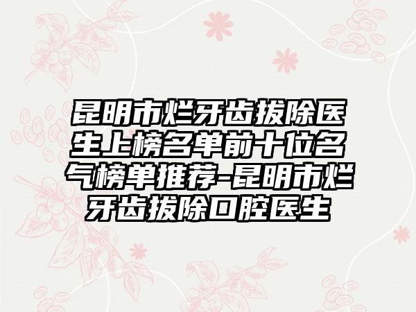 昆明市烂牙齿拔除医生上榜名单前十位名气榜单推荐-昆明市烂牙齿拔除口腔医生