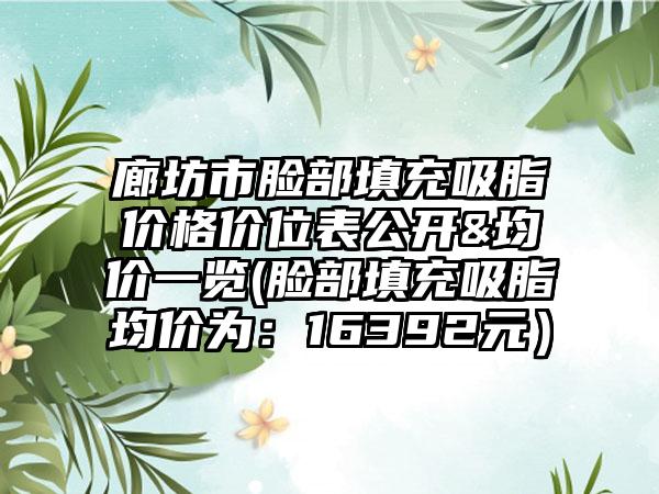 廊坊市脸部填充吸脂价格价位表公开&均价一览(脸部填充吸脂均价为：16392元）