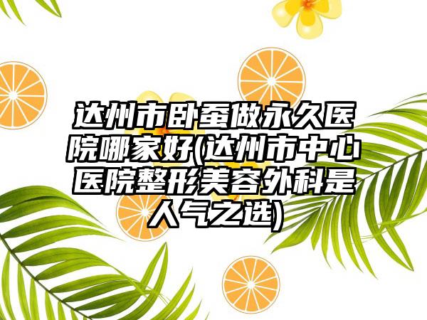 达州市卧蚕做永久医院哪家好(达州市中心医院整形美容外科是人气之选)
