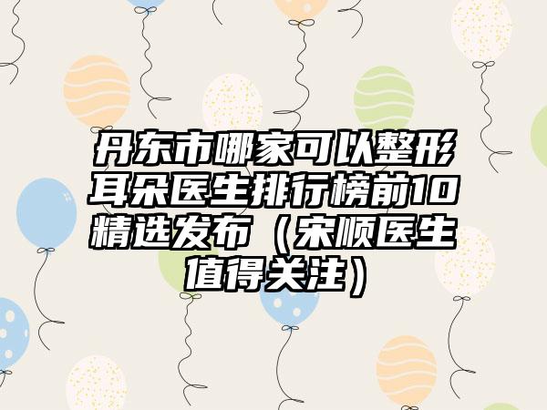 丹东市哪家可以整形耳朵医生排行榜前10精选发布（宋顺医生值得关注）