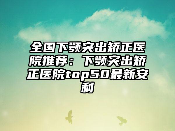 全国下颚突出矫正医院推荐：下颚突出矫正医院top50最新安利