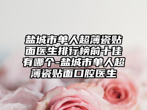 盐城市单人超薄瓷贴面医生排行榜前十佳有哪个-盐城市单人超薄瓷贴面口腔医生