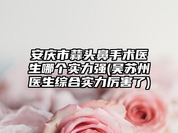 安庆市蒜头鼻手术医生哪个实力强(吴苏州医生综合实力厉害了)