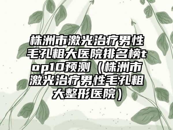 株洲市激光治疗男性毛孔粗大医院排名榜top10预测（株洲市激光治疗男性毛孔粗大整形医院）