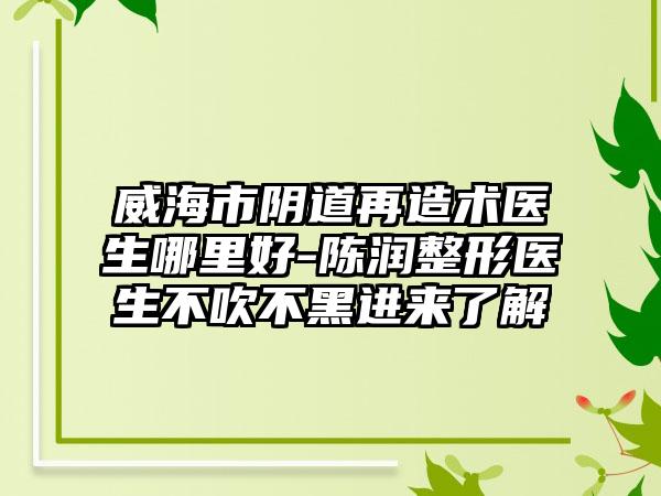 威海市阴道再造术医生哪里好-陈润整形医生不吹不黑进来了解