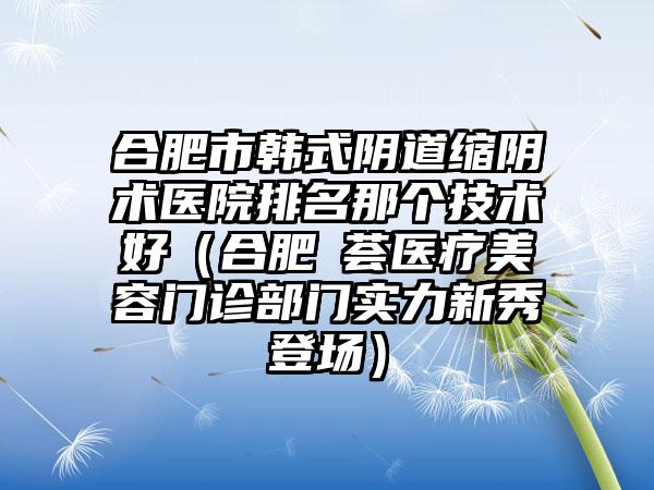 合肥市韩式阴道缩阴术医院排名那个技术好（合肥媄荟医疗美容门诊部门实力新秀登场）