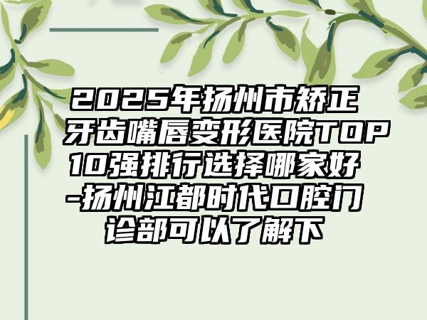 2025年扬州市矫正牙齿嘴唇变形医院TOP10强排行选择哪家好-扬州江都时代口腔门诊部可以了解下
