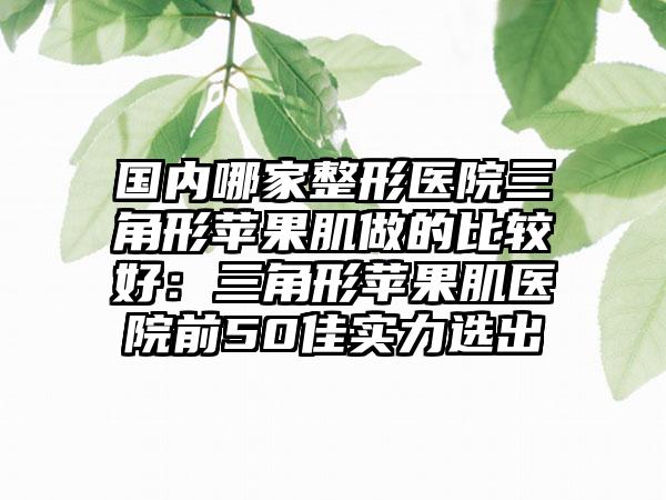 国内哪家整形医院三角形苹果肌做的比较好：三角形苹果肌医院前50佳实力选出