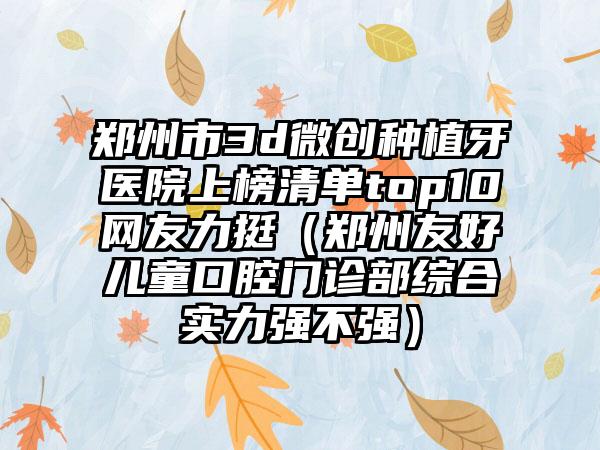 郑州市3d微创种植牙医院上榜清单top10网友力挺（郑州友好儿童口腔门诊部综合实力强不强）