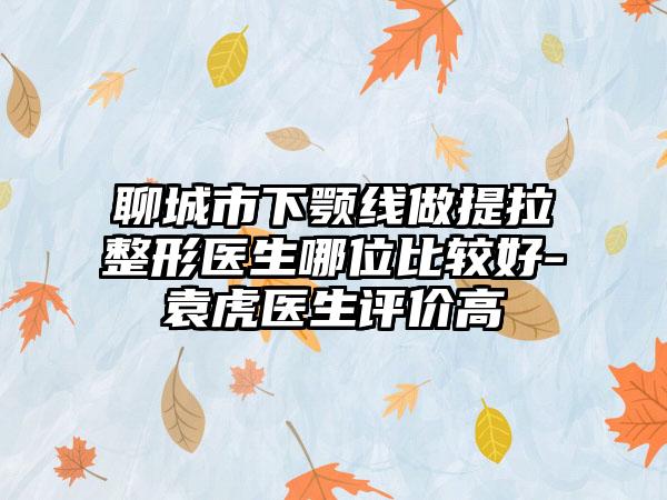聊城市下颚线做提拉整形医生哪位比较好-袁虎医生评价高