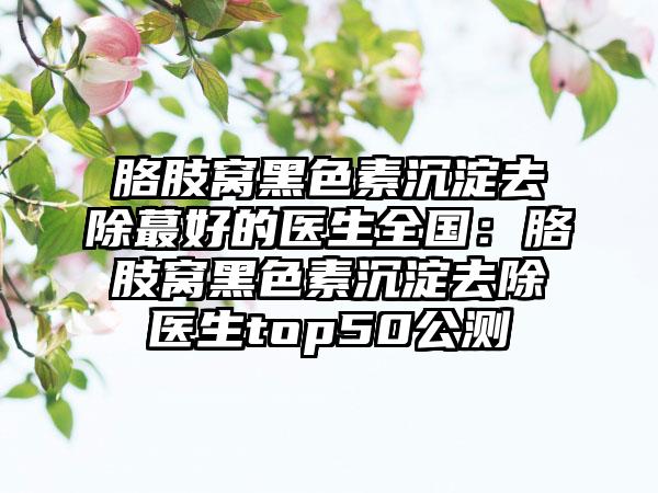 胳肢窝黑色素沉淀去除蕞好的医生全国：胳肢窝黑色素沉淀去除医生top50公测