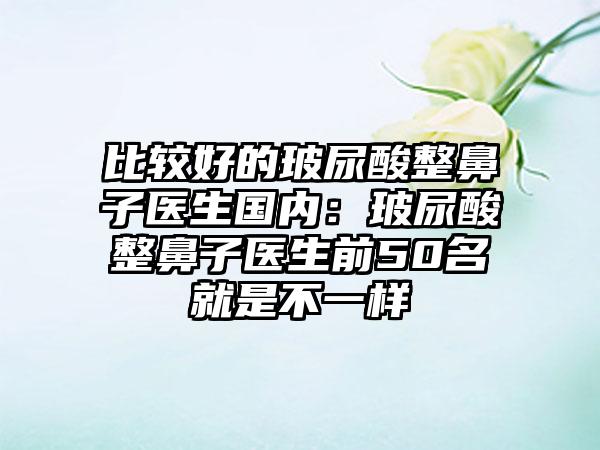 比较好的玻尿酸整鼻子医生国内：玻尿酸整鼻子医生前50名就是不一样