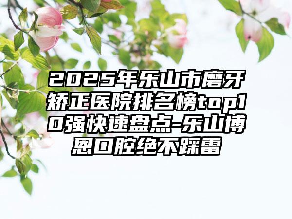 2025年乐山市磨牙矫正医院排名榜top10强快速盘点-乐山博恩口腔绝不踩雷