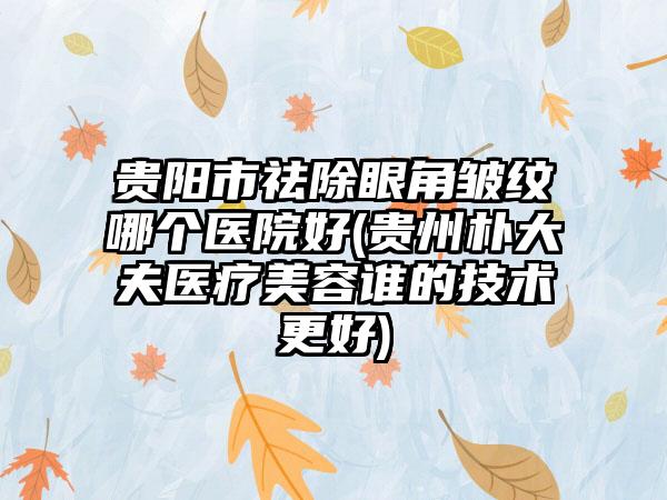 贵阳市祛除眼角皱纹哪个医院好(贵州朴大夫医疗美容谁的技术更好)