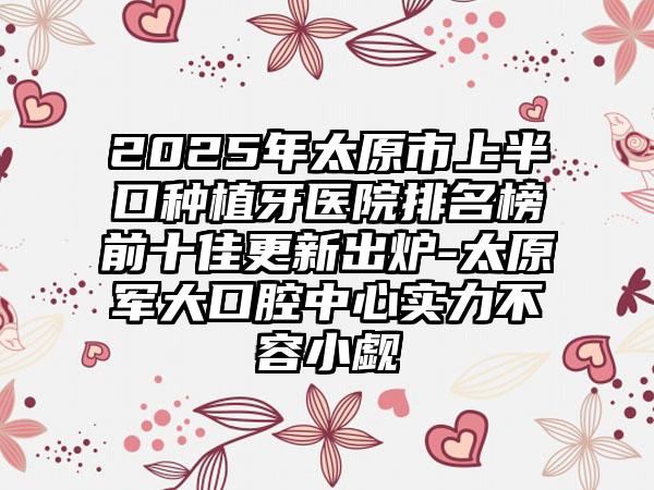 2025年太原市上半口种植牙医院排名榜前十佳更新出炉-太原军大口腔中心实力不容小觑