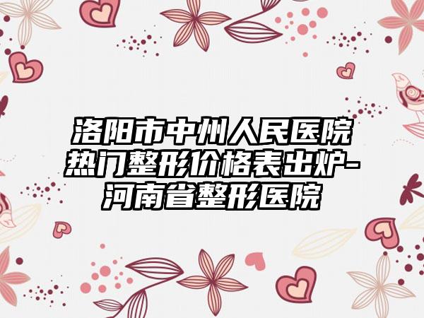 洛阳市中州人民医院热门整形价格表出炉-河南省整形医院