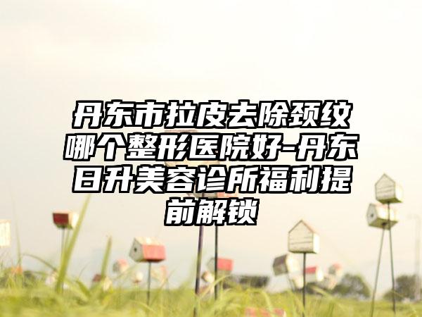 丹东市拉皮去除颈纹哪个整形医院好-丹东日升美容诊所福利提前解锁